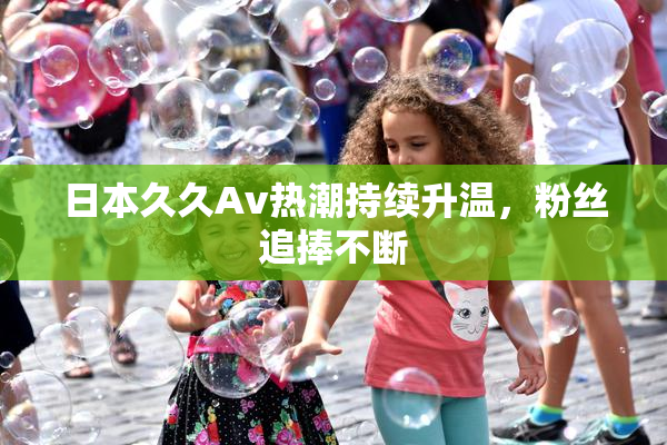 日本久久Av热潮持续升温，粉丝追捧不断
