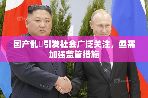 国产乱婬引发社会广泛关注，亟需加强监管措施