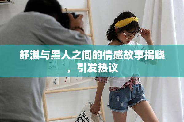 舒淇与黑人之间的情感故事揭晓，引发热议