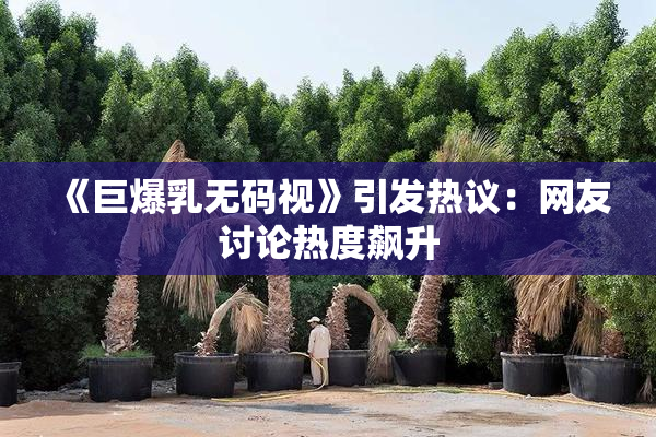 《巨爆乳无码视》引发热议：网友讨论热度飙升