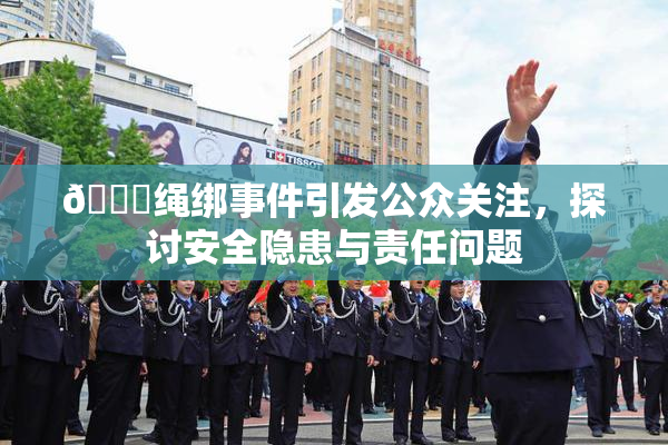 🔞绳绑事件引发公众关注，探讨安全隐患与责任问题