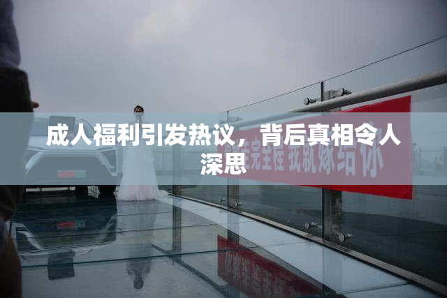 成人福利引发热议，背后真相令人深思