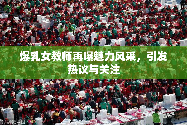 爆乳女教师再曝魅力风采，引发热议与关注