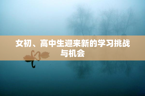 女初、高中生迎来新的学习挑战与机会