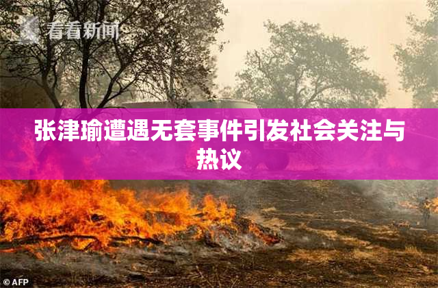 张津瑜遭遇无套事件引发社会关注与热议