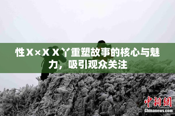 性Ⅹ×ⅩⅩ丫重塑故事的核心与魅力，吸引观众关注