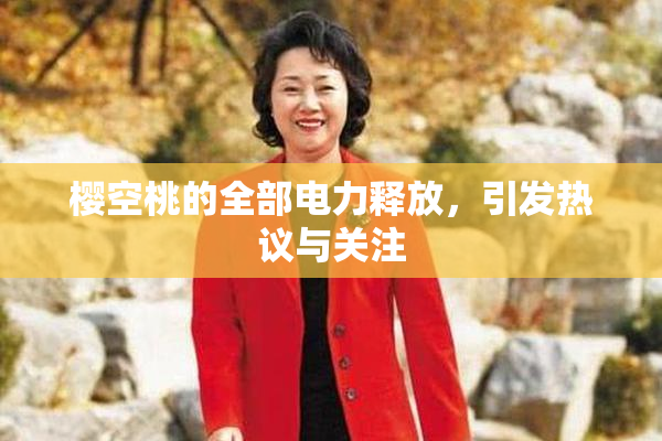 樱空桃的全部电力释放，引发热议与关注