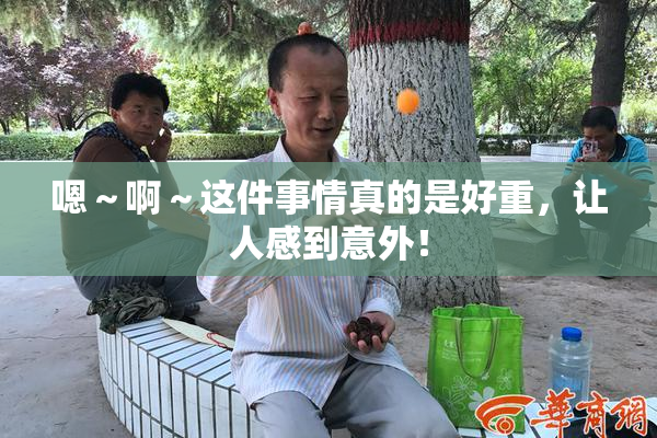 嗯～啊～这件事情真的是好重，让人感到意外！