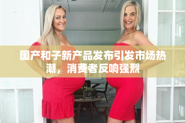 国产和子新产品发布引发市场热潮，消费者反响强烈