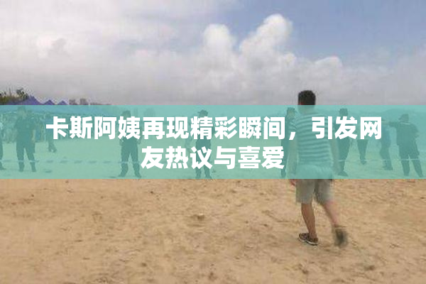 卡斯阿姨再现精彩瞬间，引发网友热议与喜爱