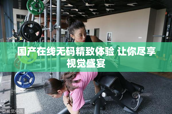 国产在线无码精致体验 让你尽享视觉盛宴