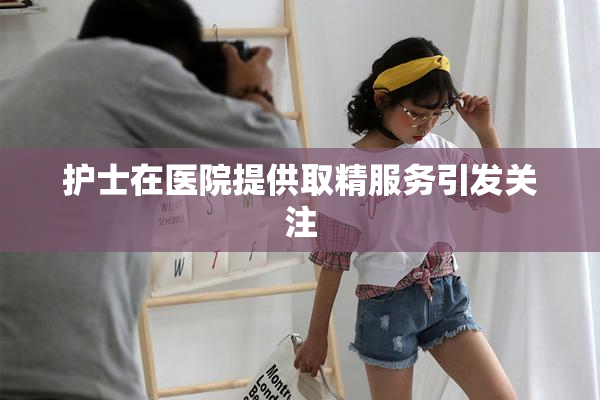 护士在医院提供取精服务引发关注