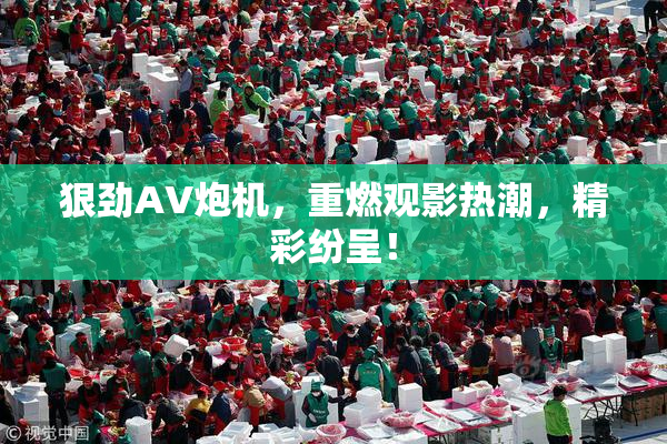 狠劲AV炮机，重燃观影热潮，精彩纷呈！