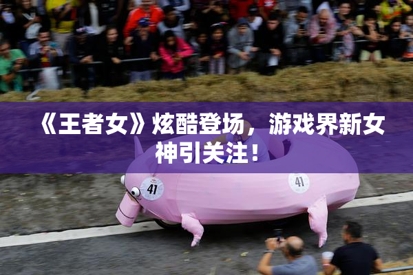 《王者女》炫酷登场，游戏界新女神引关注！