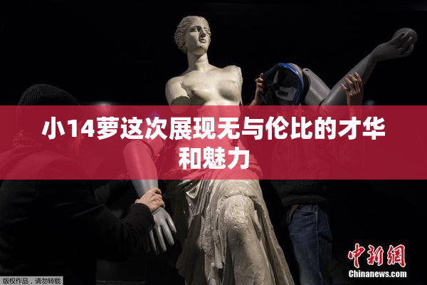 小14萝这次展现无与伦比的才华和魅力