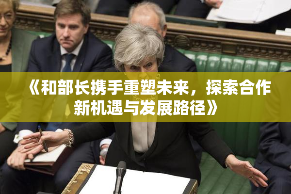 《和部长携手重塑未来，探索合作新机遇与发展路径》