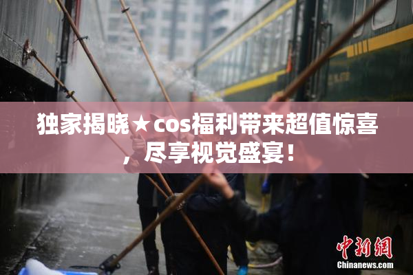 独家揭晓★cos福利带来超值惊喜，尽享视觉盛宴！