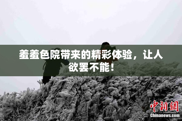 羞羞色院带来的精彩体验，让人欲罢不能！