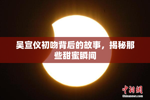 吴宣仪初吻背后的故事，揭秘那些甜蜜瞬间