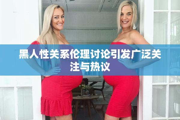 黑人性关系伦理讨论引发广泛关注与热议