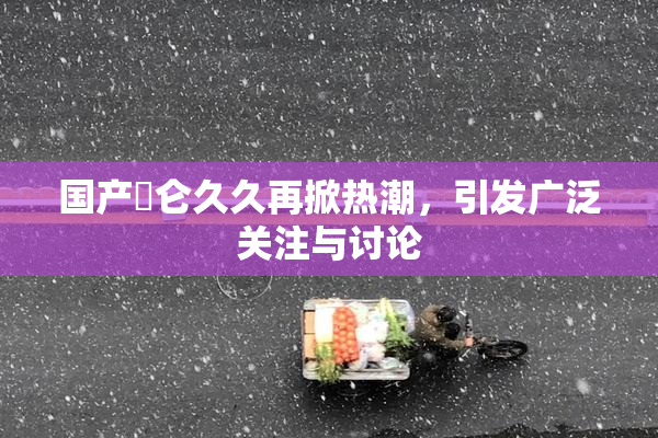 国产婬仑久久再掀热潮，引发广泛关注与讨论