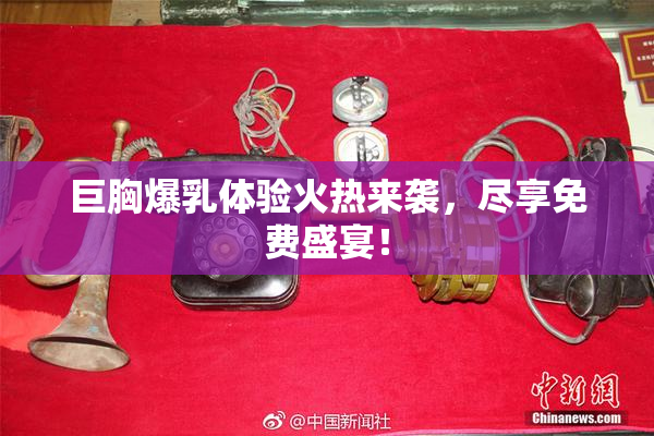 巨胸爆乳体验火热来袭，尽享免费盛宴！