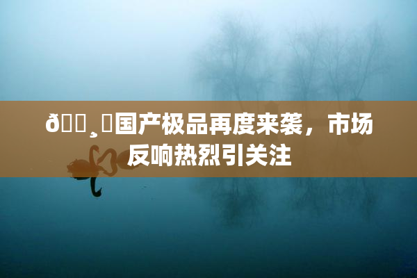 🌸‌国产极品再度来袭，市场反响热烈引关注