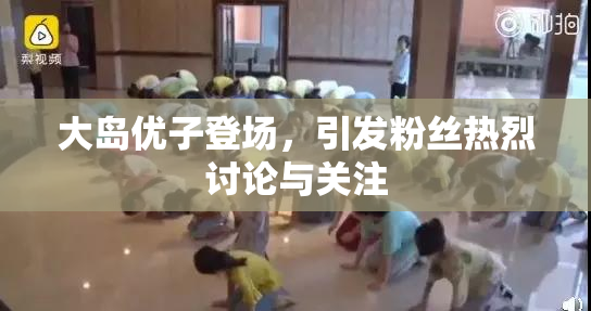 大岛优子登场，引发粉丝热烈讨论与关注