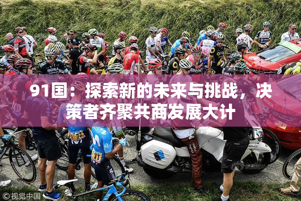 91国：探索新的未来与挑战，决策者齐聚共商发展大计