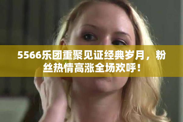 5566乐团重聚见证经典岁月，粉丝热情高涨全场欢呼！