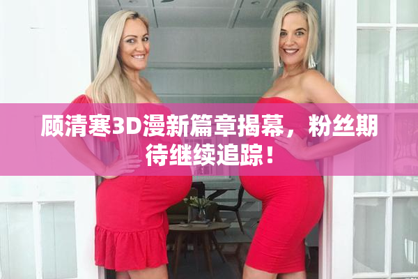 顾清寒3D漫新篇章揭幕，粉丝期待继续追踪！
