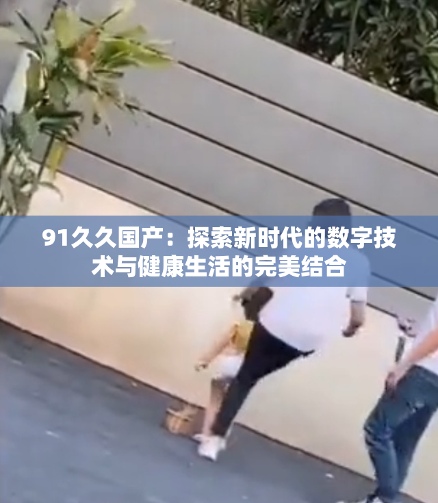 91久久国产：探索新时代的数字技术与健康生活的完美结合