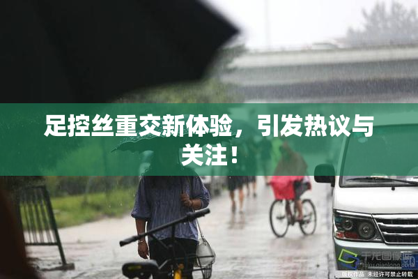 足控丝重交新体验，引发热议与关注！