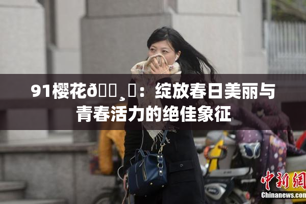 91樱花🌸‌：绽放春日美丽与青春活力的绝佳象征