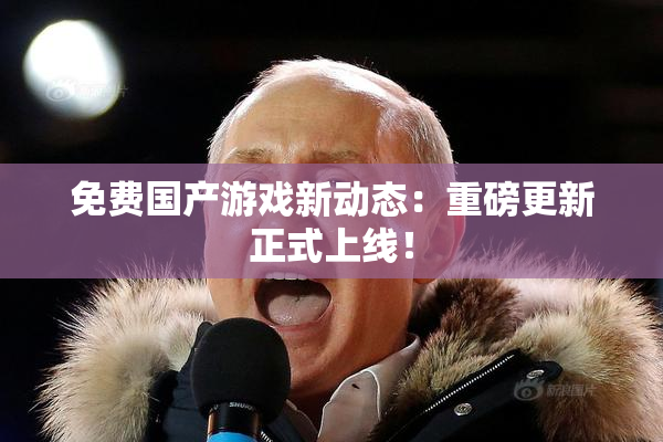免费国产游戏新动态：重磅更新正式上线！