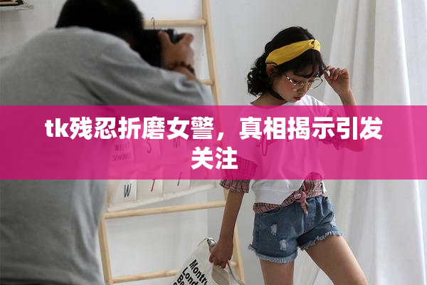 tk残忍折磨女警，真相揭示引发关注