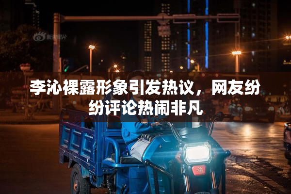 李沁裸露形象引发热议，网友纷纷评论热闹非凡