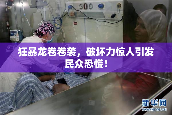 狂暴龙卷卷袭，破坏力惊人引发民众恐慌！