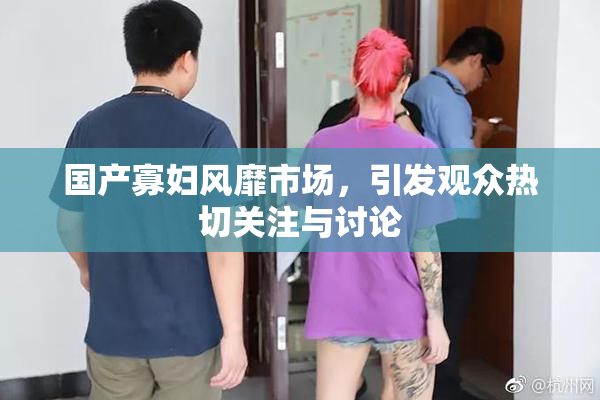 国产寡妇风靡市场，引发观众热切关注与讨论