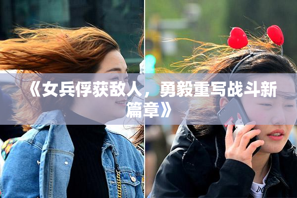 《女兵俘获敌人，勇毅重写战斗新篇章》