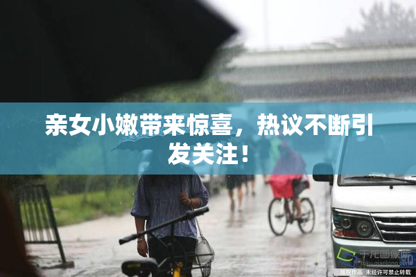 亲女小嫩带来惊喜，热议不断引发关注！