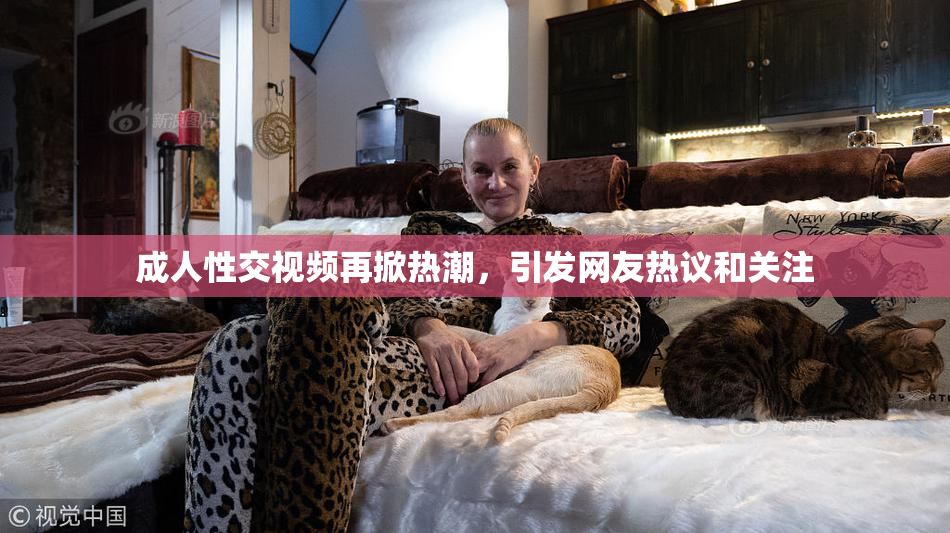 成人性交视频再掀热潮，引发网友热议和关注