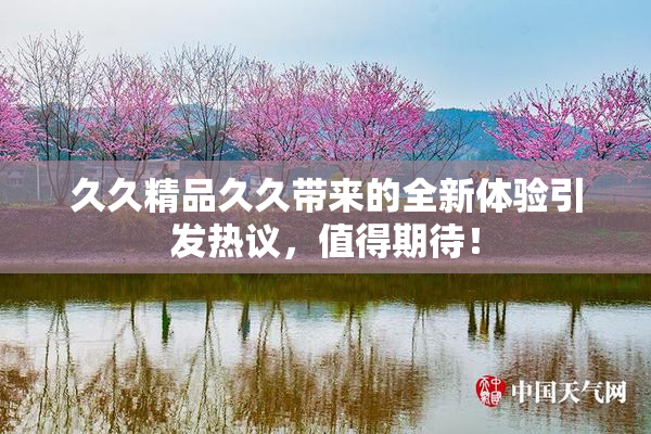久久精品久久带来的全新体验引发热议，值得期待！