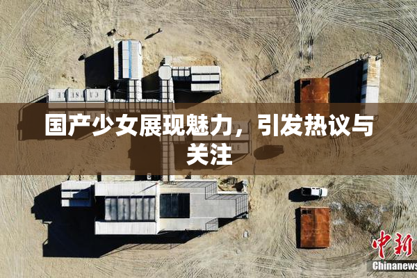 国产少女展现魅力，引发热议与关注