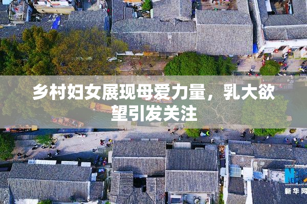 乡村妇女展现母爱力量，乳大欲望引发关注