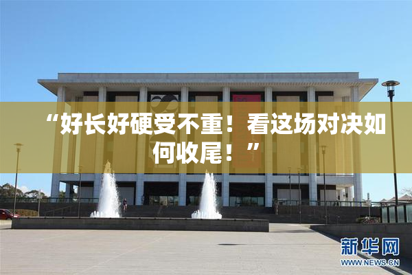 “好长好硬受不重！看这场对决如何收尾！”