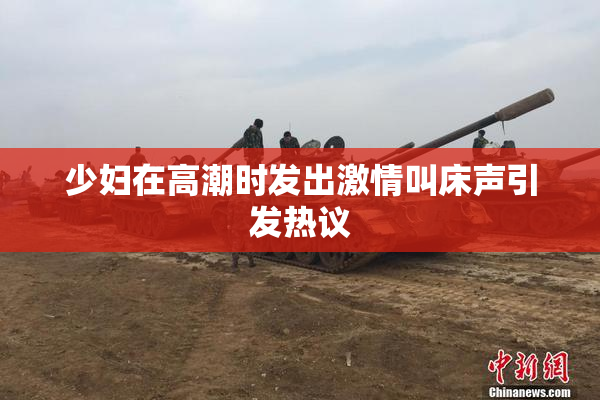 少妇在高潮时发出激情叫床声引发热议