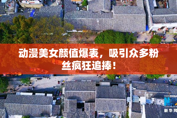 动漫美女颜值爆表，吸引众多粉丝疯狂追捧！