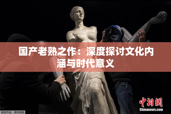 国产老熟之作：深度探讨文化内涵与时代意义