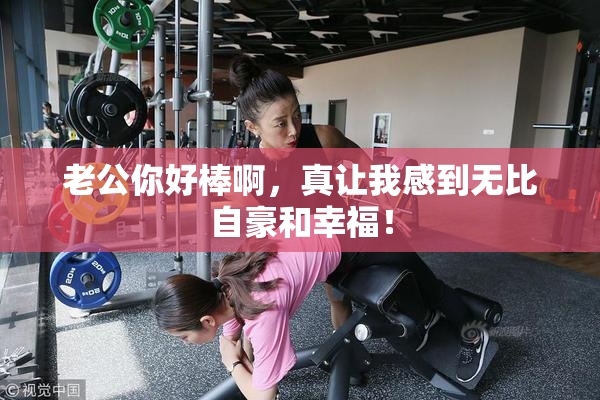 老公你好棒啊，真让我感到无比自豪和幸福！